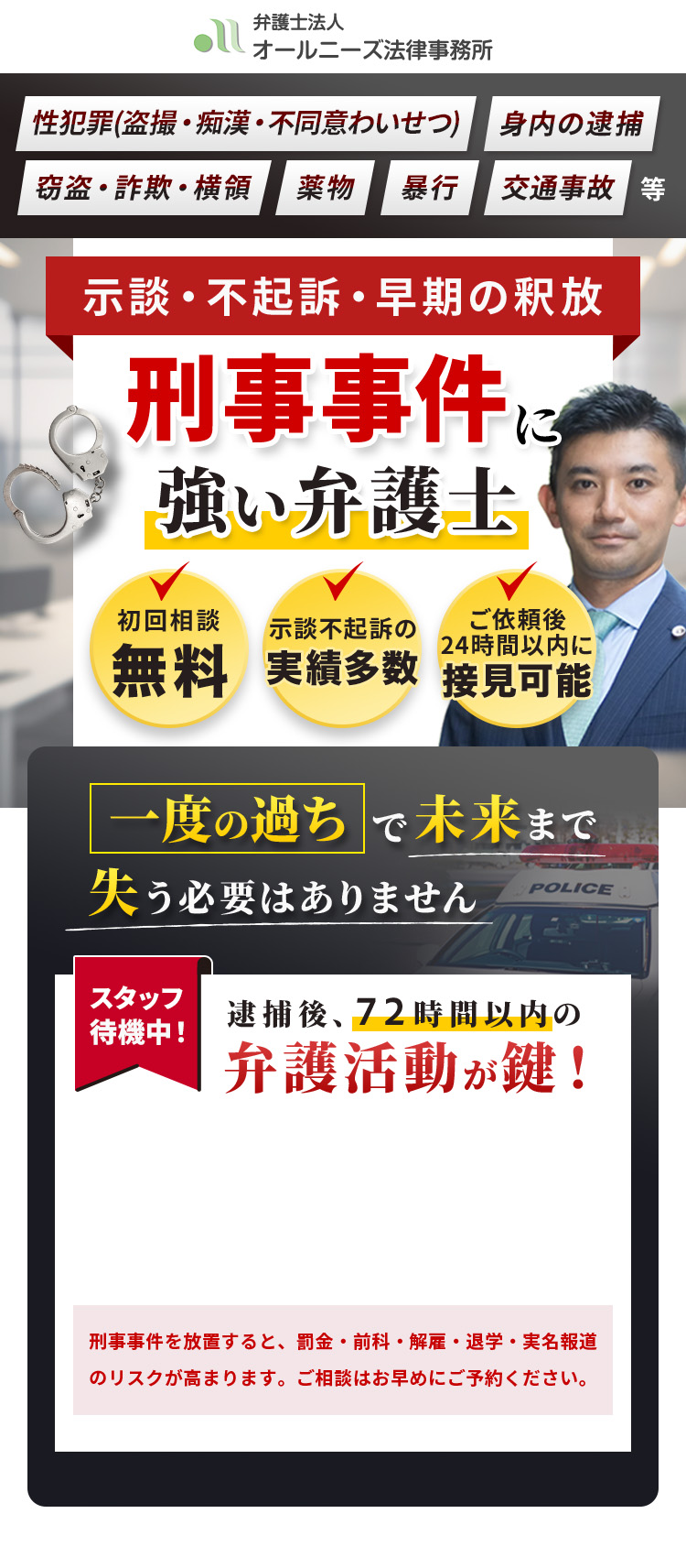 性犯罪(盗撮・痴漢・不同意わいせつ) 身内の逮捕 窃盗・詐欺・横領 薬物 暴行 交通事故等 示談・不起訴・早期の釈放 刑事事件に強い弁護士 初回相談無料 示談不起訴の実績多数 ご依頼後24時間以内に接見可能 一度の過ちで未来まで失う必要はありません スタッフ待機中！ 逮捕後、72時間以内の弁護活動が鍵！ 刑事事件を放置すると、罰金・前科・解雇・退学・実名報道のリスクが高まります。ご相談はお早めにご予約ください。