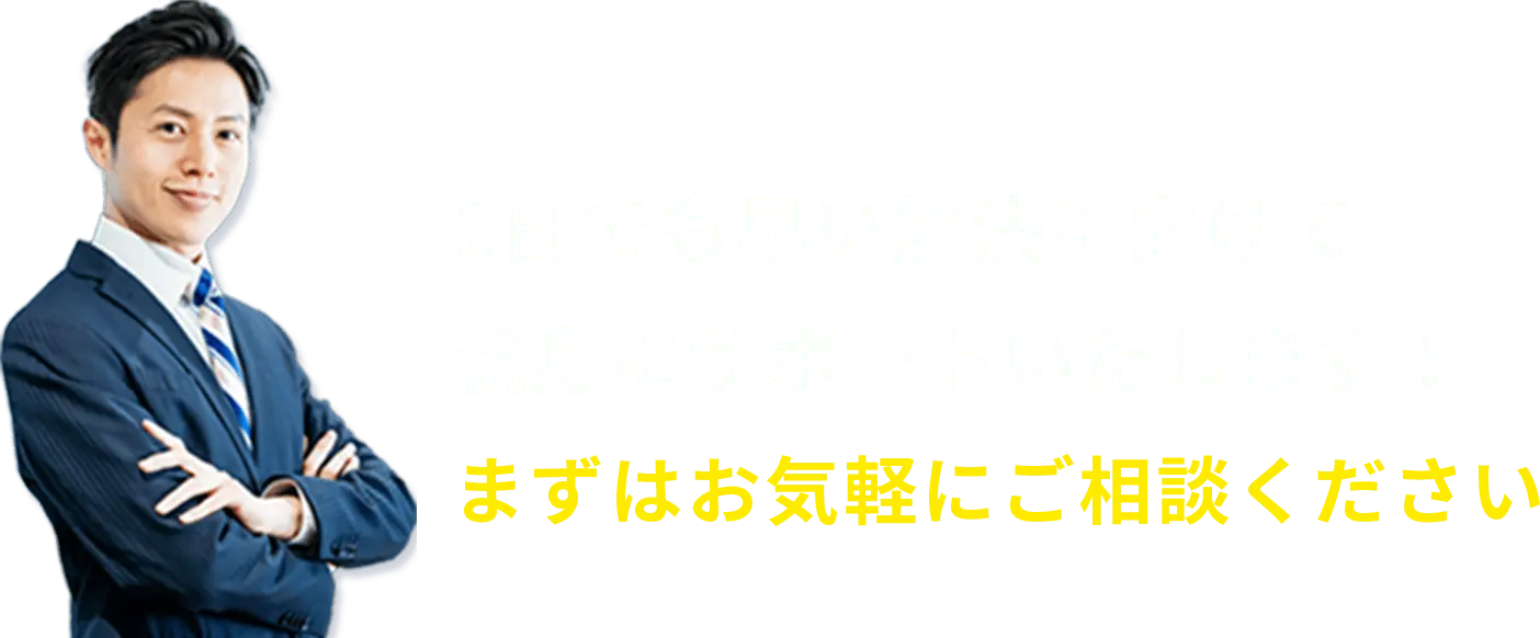 1日でも早い解決に向けて親身にサポートいたします！まずはお気軽にご相談ください