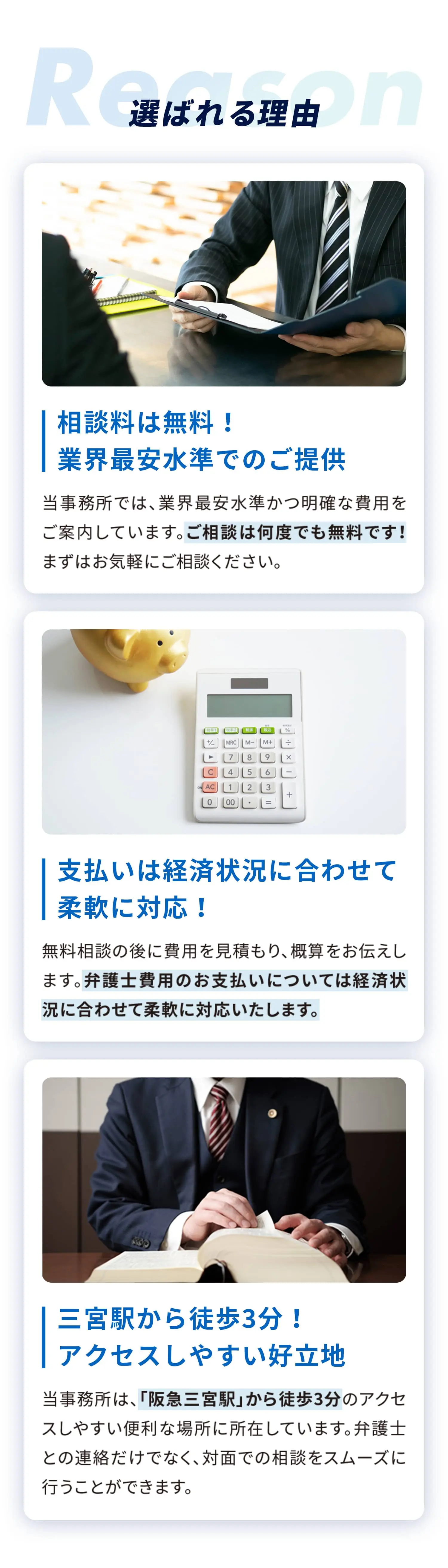 Reason-選ばれる理由-相談料は無料! 業界最安水準でのご提供-当事務所では、業界最安水準かつ明確な費用をご案内しています。ご相談は何度でも無料です!まずはお気軽にご相談ください。-支払いは経済状況に合わせて柔軟に対応!-無料相談の後に費用を見積もり、概算をお伝えします。弁護士費用のお支払いについては経済状況に合わせて柔軟に対応いたします。-三宮駅から徒歩3分!アクセスしやすい好立地-当事務所は、「阪急三宮駅」から徒歩3分のアクセスしやすい便利な場所に所在しています。弁護士との連絡だけでなく、対面での相談をスムーズに行うことができます。