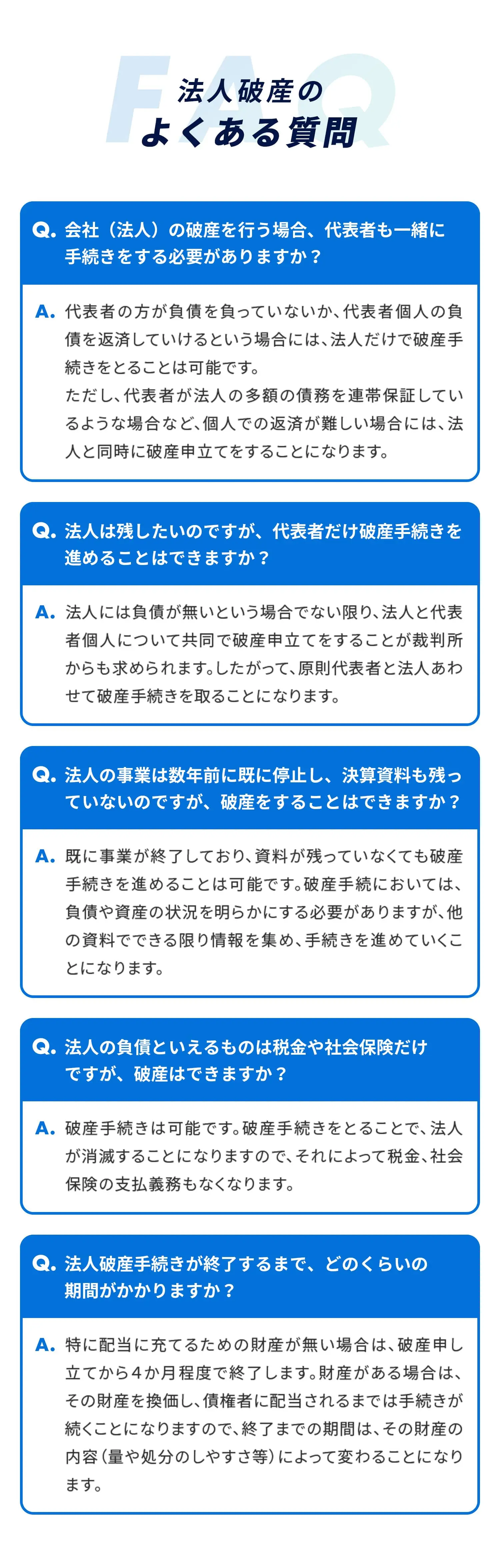 法人破産のよくある質問FAQ-会社(法人)の破産を行う場合、代表者も一緒に 手続きをする必要がありますか?代表者の方が負債を負っていないか、代表者個人の負債を返済していけるという場合には、法人だけで破産手続きをとることは可能です。 -法人は残したいのですが、代表者だけ破産手続きを 進めることはできますか?法人には負債が無いという場合でない限り、法人と代表者個人について共同で破産申立てをすることが裁判所からも求められます。したがって、原則代表者と法人あわせて破産手続きを取ることになります。-法人の事業は数年前に既に停止し、決算資料も残っていないのですが、破産をすることはできますか?既に事業が終了しており、資料が残っていなくても破産手続きを進めることは可能です。破産手続においては、負債や資産の状況を明らかにする必要がありますが、他の資料でできる限り情報を集め、手続きを進めていくことになります。法人の負債といえるものは税金や社会保険だけですが、破産はできますか?破産手続きは可能です。破産手続きをとることで、法人が消滅することになりますので、それによって税金、社会保険の支払義務もなくなります。法人破産手続きが終了するまで、どのくらいの期間がかかりますか?特に配当に充てるための財産が無い場合は、破産申し立てから4か月程度で終了します。財産がある場合は、その財産を換価し、債権者に配当されるまでは手続きが続くことになりますので、終了までの期間は、その財産の内容(量や処分のしやすさ等)によって変わることになります。
