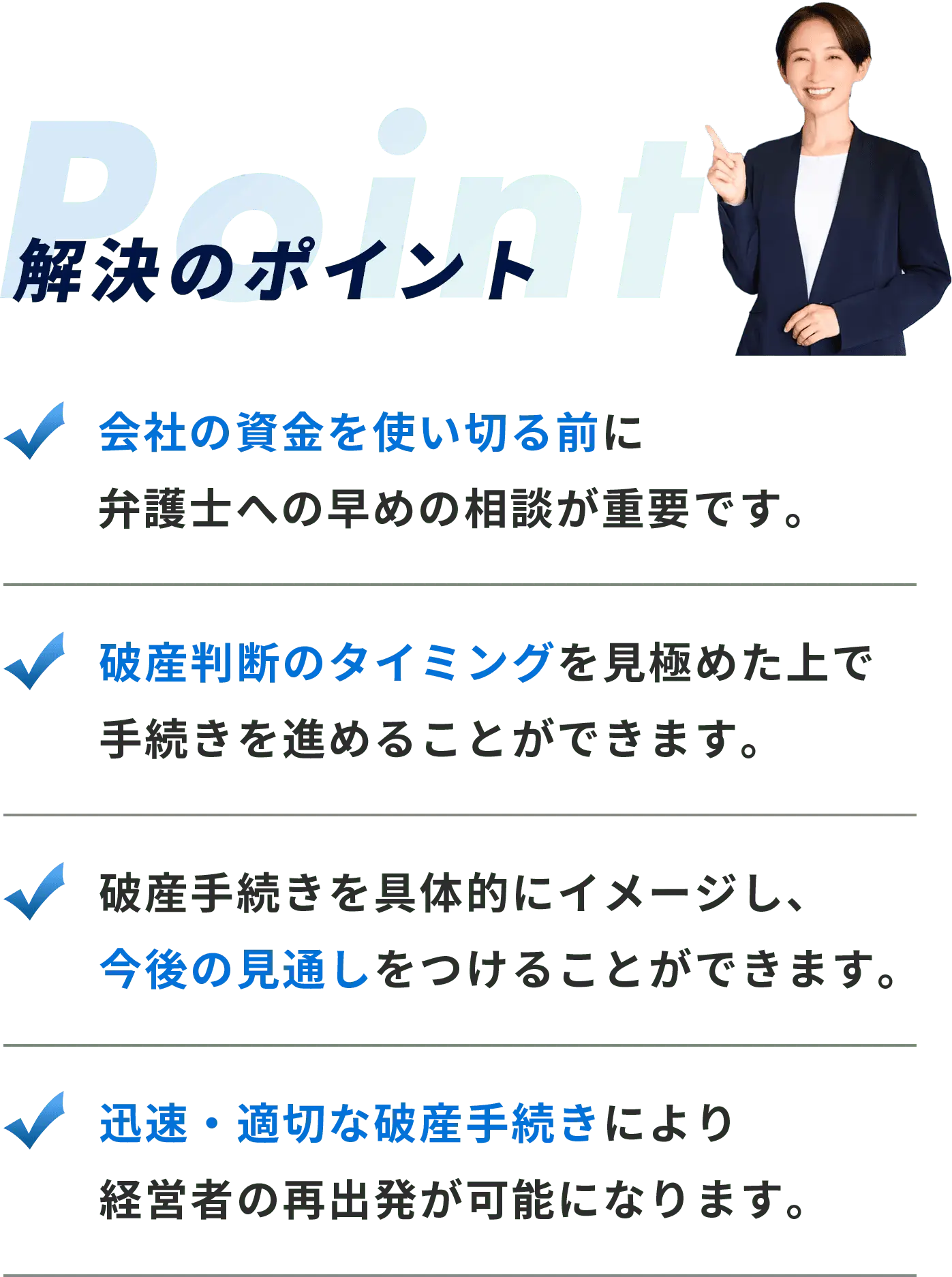 Point-解決のポイント-会社の資金を使い切る前に 弁護士への早めの相談が重要です。-破産判断のタイミングを見極めた上で 手続きを進めることができます。-破産手続きを具体的にイメージし、 今後の見通しをつけることができます。-迅速・適切な破産手続きにより 経営者の再出発が可能になります。