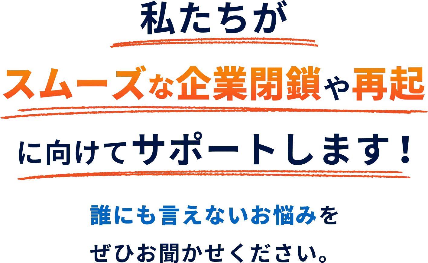私たちがスムーズな企業閉鎖や再起に向けてサポートします！誰にも言えないお悩みをぜひお聞かせください。